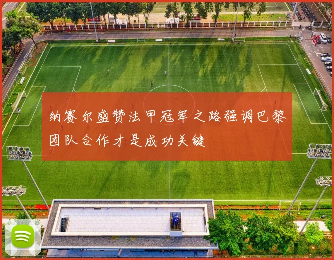 纳赛尔盛赞法甲冠军之路强调巴黎团队合作才是成功关键