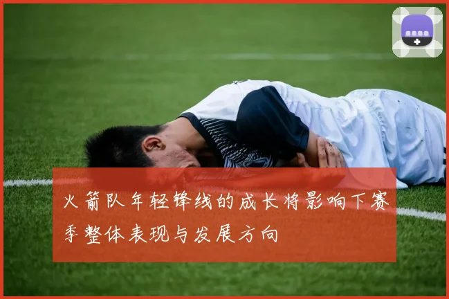 火箭队年轻锋线的成长将影响下赛季整体表现与发展方向