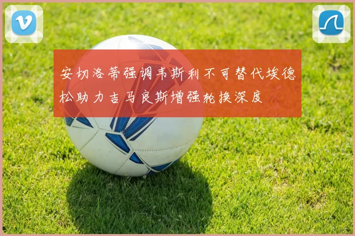 安切洛蒂强调韦斯利不可替代埃德松助力吉马良斯增强轮换深度