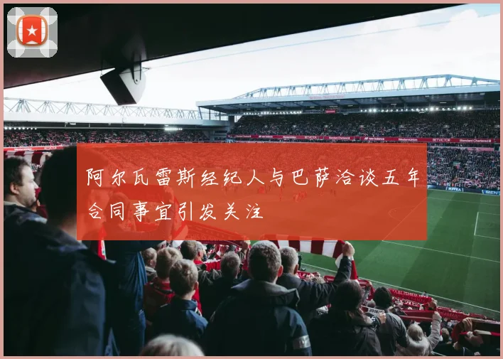 阿尔瓦雷斯经纪人与巴萨洽谈五年合同事宜引发关注
