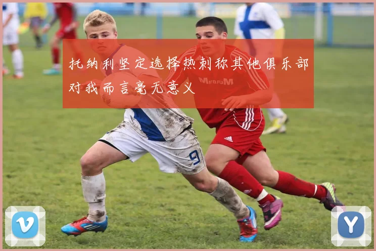 托纳利坚定选择热刺称其他俱乐部对我而言毫无意义