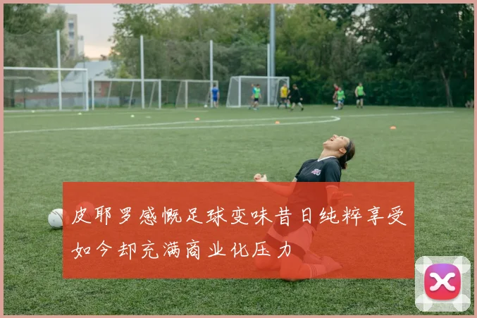 皮耶罗感慨足球变味昔日纯粹享受如今却充满商业化压力