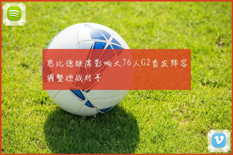 恩比德缺席影响大76人G2首发阵容调整迎战对手
