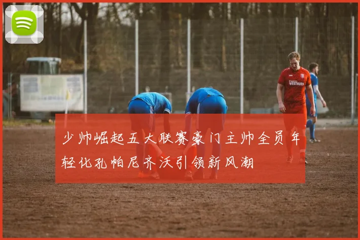 少帅崛起五大联赛豪门主帅全员年轻化孔帕尼齐沃引领新风潮