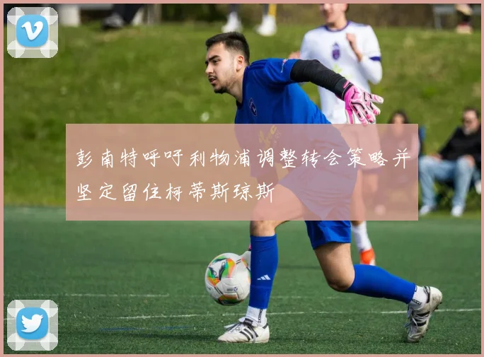 彭南特呼吁利物浦调整转会策略并坚定留住柯蒂斯琼斯