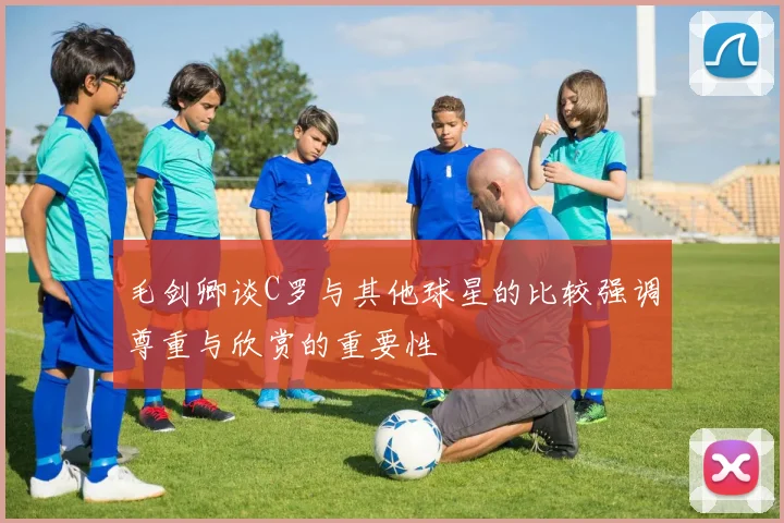 毛剑卿谈C罗与其他球星的比较强调尊重与欣赏的重要性